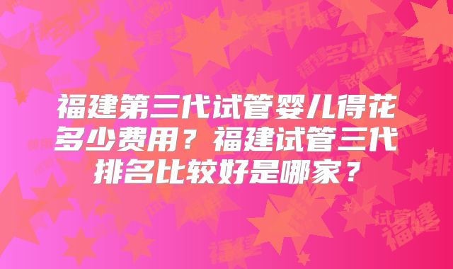 福建第三代试管婴儿得花多少费用?福建试管三代排名比较好是哪家?