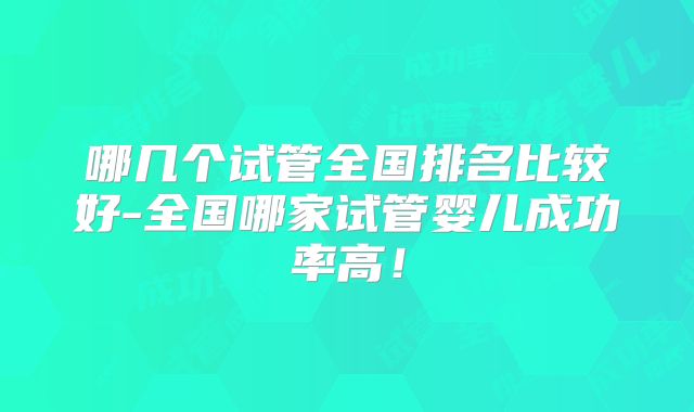 哪几个试管全国排名比较好-全国哪家试管婴儿成功率高！