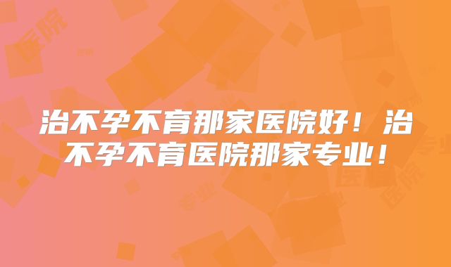 治不孕不育那家医院好!治不孕不育医院那家专业!