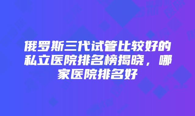 俄罗斯三代试管比较好的私立医院排名榜揭晓，哪家医院排名好