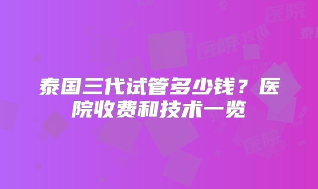 泰国三代试管多少钱？医院收费和技术一览