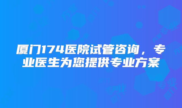 厦门174医院试管咨询,专业医生为您提供专业方案