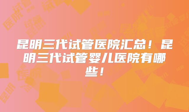 昆明三代试管医院汇总!昆明三代试管婴儿医院有哪些!