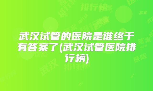 武汉试管的医院是谁终于有答案了(武汉试管医院排行榜)
