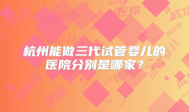 杭州能做三代试管婴儿的医院分别是哪家?