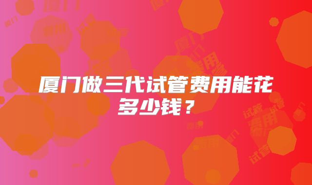 厦门做三代试管费用能花多少钱?