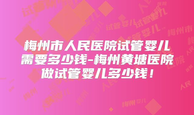 梅州市人民医院试管婴儿需要多少钱-梅州黄塘医院做试管婴儿多少钱！