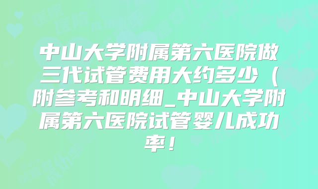 中山大学附属第六医院做三代试管费用大约多少(附参考和明细_中山大学附属第六医院试管婴儿成功率!