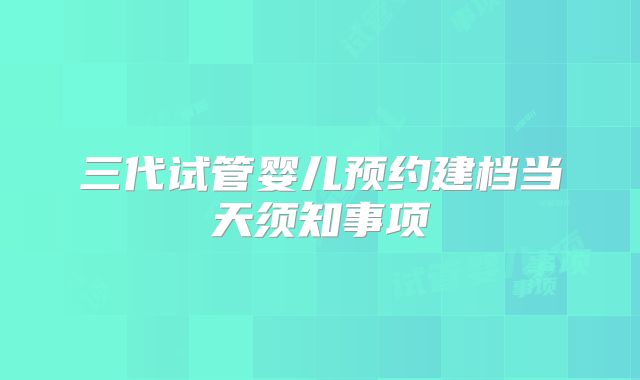 三代试管婴儿预约建档当天须知事项