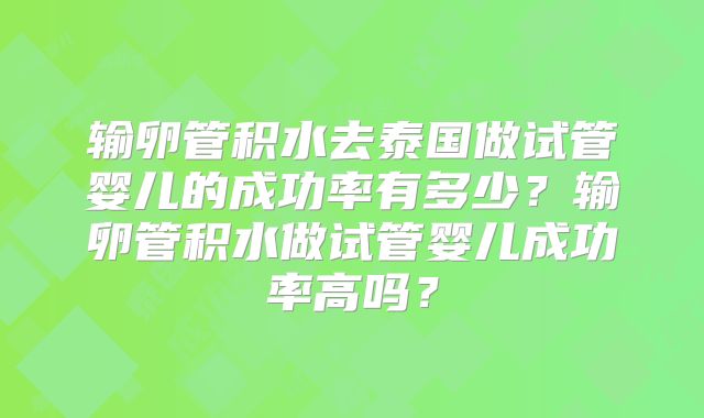 输卵管积水去泰国做试管婴儿的成功率有多少?输卵管积水做试管婴儿成功率高吗?