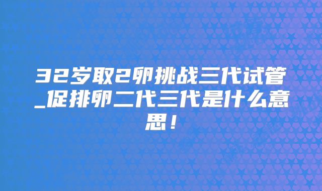 32岁取2卵挑战三代试管_促排卵二代三代是什么意思！