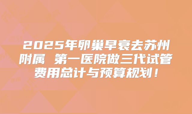 2025年卵巢早衰去苏州附属 第一医院做三代试管费用总计与预算规划!