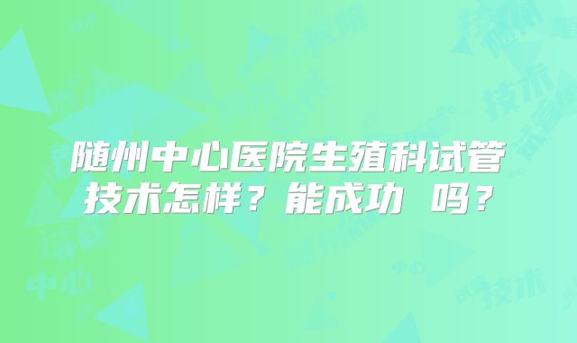 随州中心医院生殖科试管技术怎样?能成功 吗?