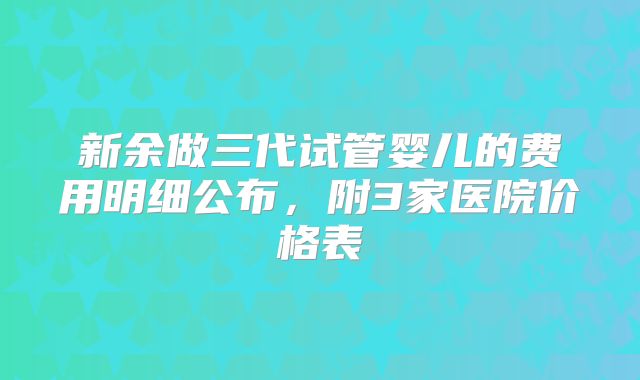 新余做三代试管婴儿的费用明细公布，附3家医院价格表