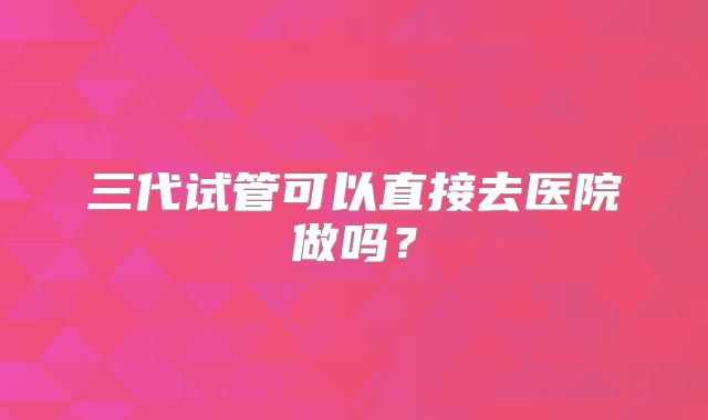 三代试管可以直接去医院做吗？