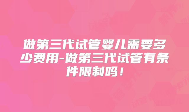 做第三代试管婴儿需要多少费用-做第三代试管有条件限制吗!