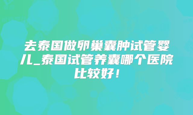 去泰国做卵巢囊肿试管婴儿_泰国试管养囊哪个医院比较好！