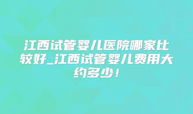 江西试管婴儿医院哪家比较好_江西试管婴儿费用大约多少！