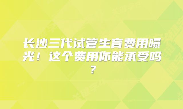 长沙三代试管生育费用曝光！这个费用你能承受吗？