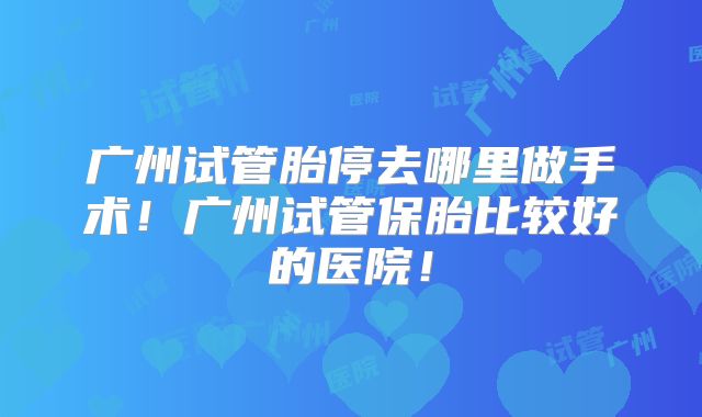 广州试管胎停去哪里做手术!广州试管保胎比较好的医院!