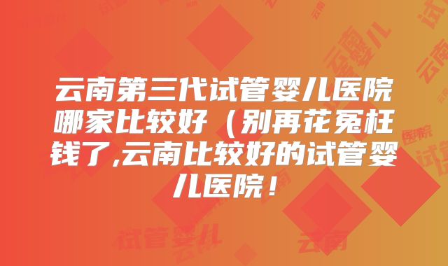 云南第三代试管婴儿医院哪家比较好(别再花冤枉钱了,云南比较好的试管婴儿医院!