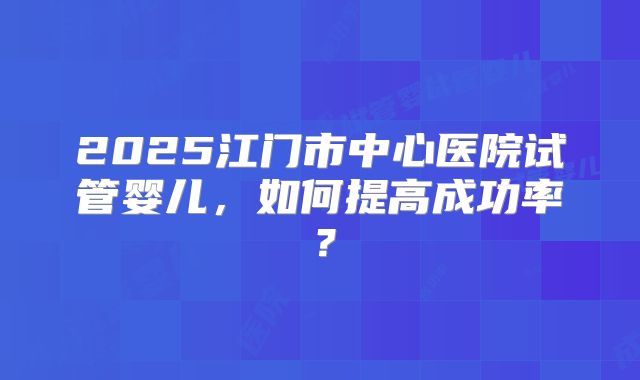 2025江门市中心医院试管婴儿,如何提高成功率?