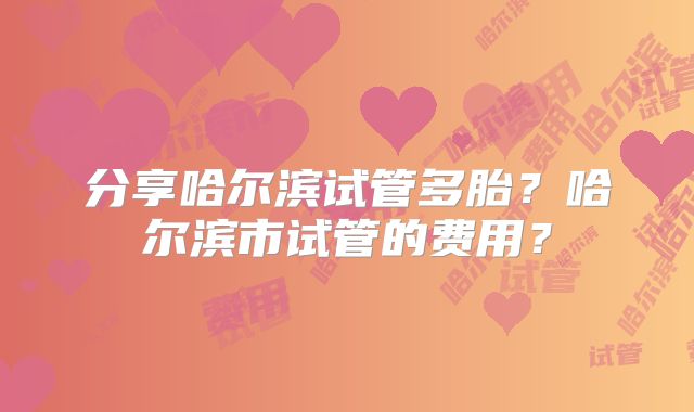 分享哈尔滨试管多胎？哈尔滨市试管的费用？