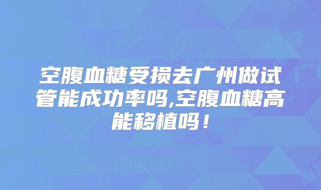 空腹血糖受损去广州做试管能成功率吗,空腹血糖高能移植吗！