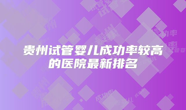 贵州试管婴儿成功率较高的医院最新排名