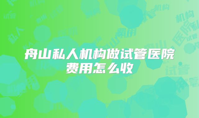 舟山私人机构做试管医院费用怎么收