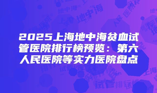 2025上海地中海贫血试管医院排行榜预览：第六人民医院等实力医院盘点