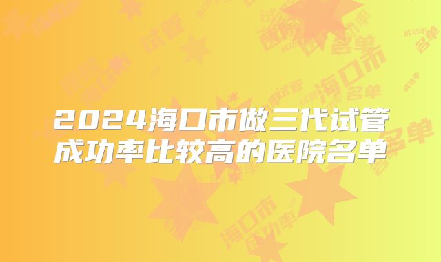 2024海口市做三代试管成功率比较高的医院名单