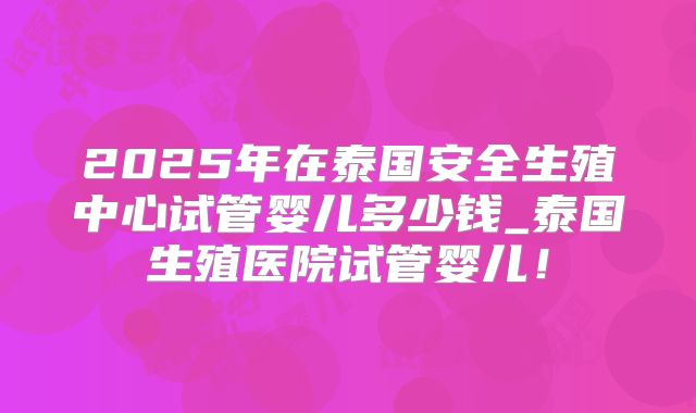 2025年在泰国安全生殖中心试管婴儿多少钱_泰国生殖医院试管婴儿！