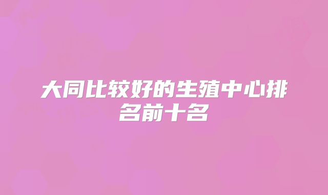 大同比较好的生殖中心排名前十名