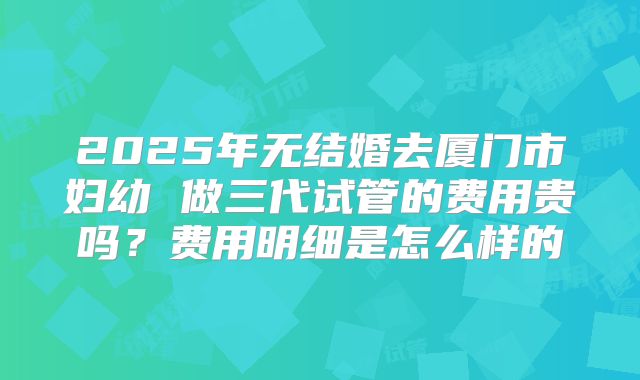 2025年无结婚去厦门市妇幼 做三代试管的费用贵吗？费用明细是怎么样的