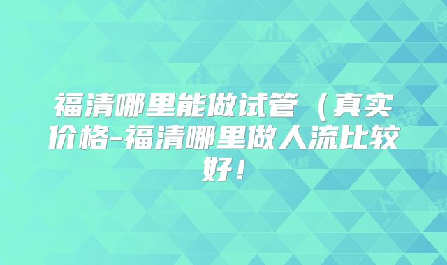 福清哪里能做试管（真实价格-福清哪里做人流比较好！