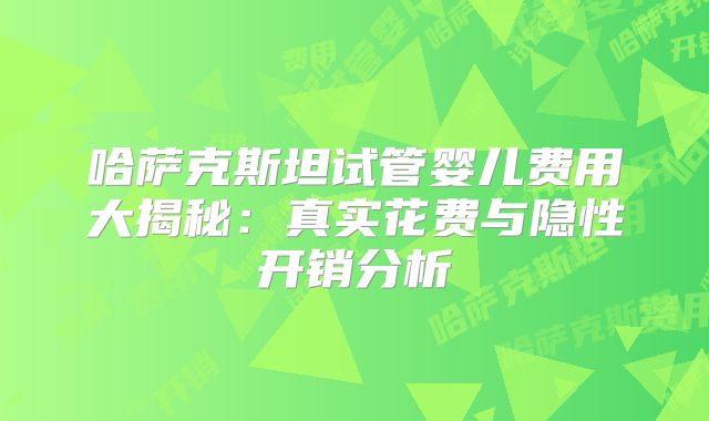 哈萨克斯坦试管婴儿费用大揭秘：真实花费与隐性开销分析
