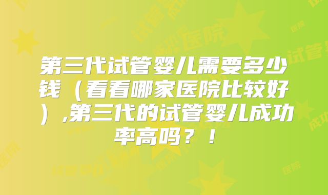 第三代试管婴儿需要多少钱(看看哪家医院比较好),第三代的试管婴儿成功率高吗?!