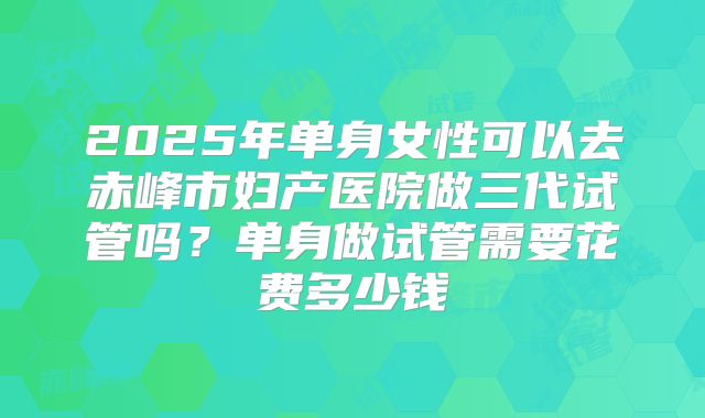 2025年单身女性可以去赤峰市妇产医院做三代试管吗?单身做试管需要花费多少钱