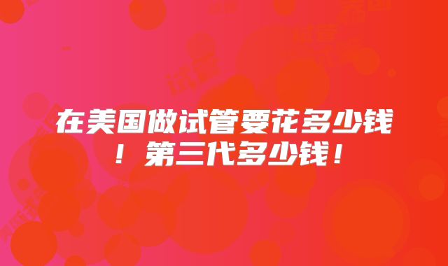 在美国做试管要花多少钱！第三代多少钱！