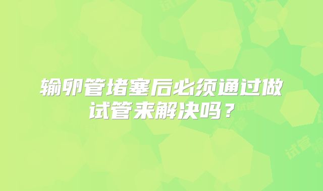 输卵管堵塞后必须通过做试管来解决吗?