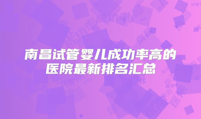 南昌试管婴儿成功率高的医院最新排名汇总