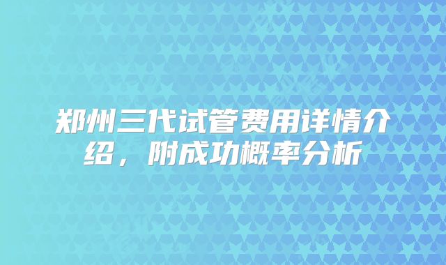 郑州三代试管费用详情介绍,附成功概率分析