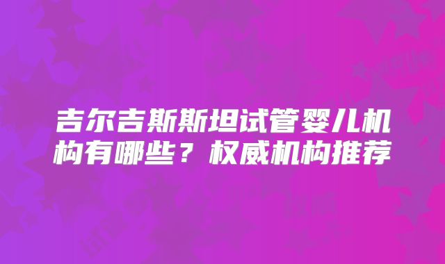 吉尔吉斯斯坦试管婴儿机构有哪些？权威机构推荐