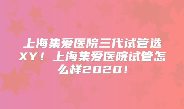 上海集爱医院三代试管选XY!上海集爱医院试管怎么样2020!