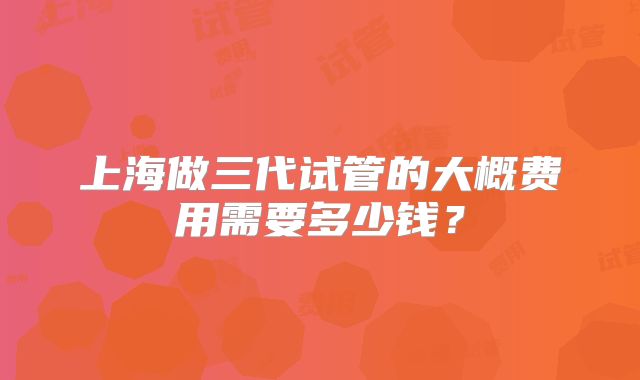 上海做三代试管的大概费用需要多少钱？