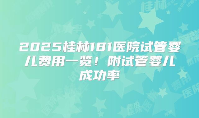 2025桂林181医院试管婴儿费用一览！附试管婴儿成功率