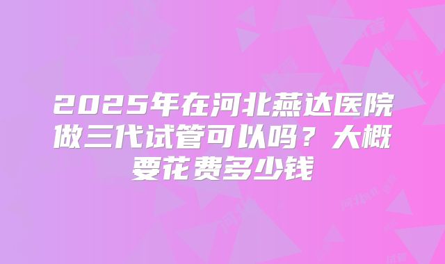2025年在河北燕达医院做三代试管可以吗?大概要花费多少钱