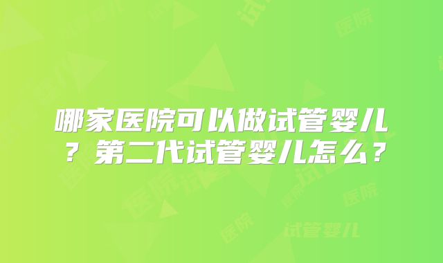 哪家医院可以做试管婴儿?第二代试管婴儿怎么?
