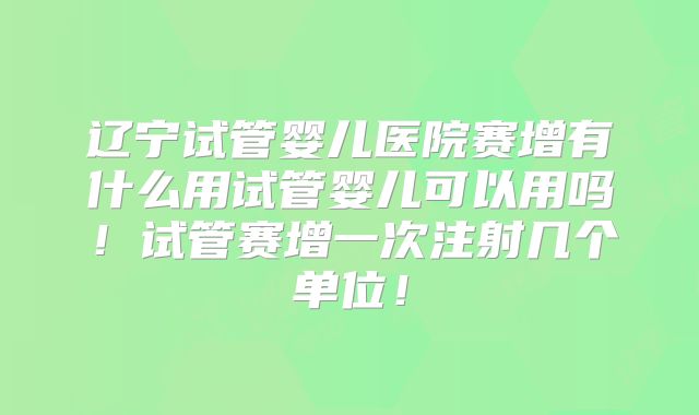 辽宁试管婴儿医院赛增有什么用试管婴儿可以用吗!试管赛增一次注射几个单位!